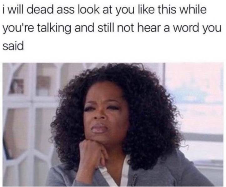 zoning out when someone is talking - i will dead ass look at you this while you're talking and still not hear a word you said