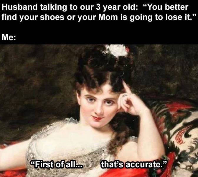 classic art memes - Husband talking to our 3 year old You better find your shoes or your Mom is going to lose it. Me "First of all... that's accurate."