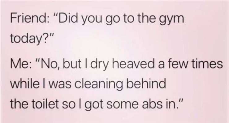 handwriting - Friend "Did you go to the gym today?" Me "No, but I dry heaved a few times while I was cleaning behind the toilet so I got some abs in."