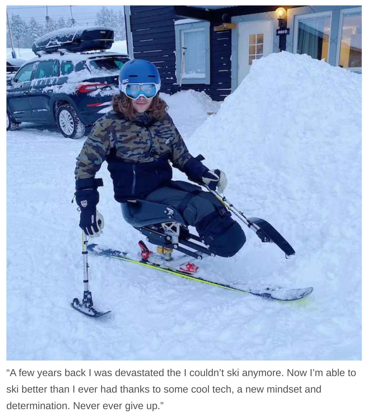 snow - "A few years back I was devastated the I couldn't ski anymore. Now I'm able to ski better than I ever had thanks to some cool tech, a new mindset and determination. Never ever give up."