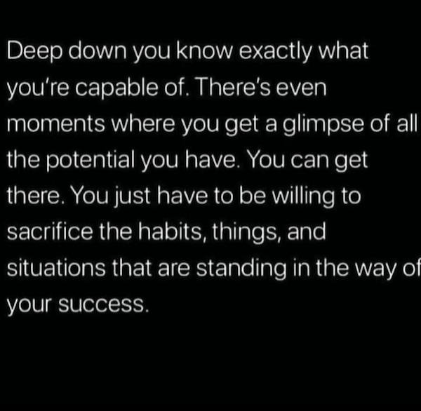 you are here again - Deep down you know exactly what you're capable of. There's even moments where you get a glimpse of all the potential you have. You can get there. You just have to be willing to sacrifice the habits, things, and situations that are sta