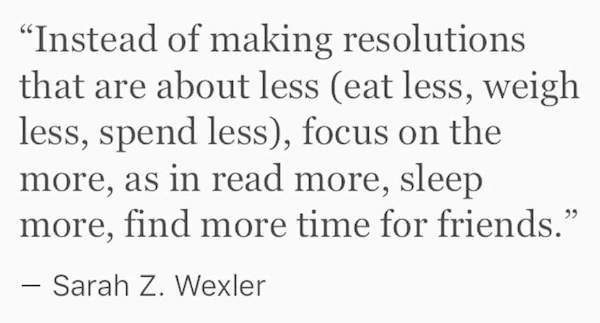 "Instead of making resolutions that are about less eat less, weigh less, spend less, focus on the more, as in read more, sleep more, find more time for friends." Sarah Z. Wexler