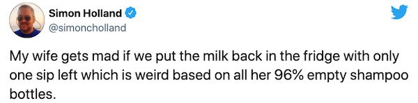 paper - Simon Holland My wife gets mad if we put the milk back in the fridge with only one sip left which is weird based on all her 96% empty shampoo bottles.