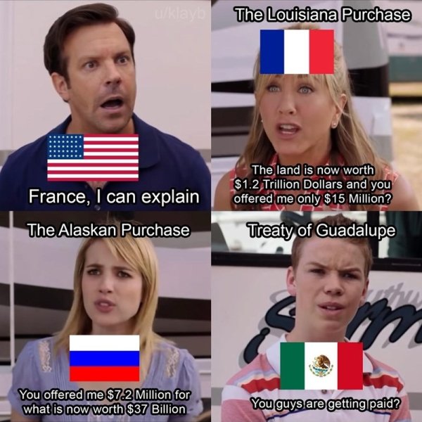 you guys are getting paid - The Louisiana Purchase France, I can explain The Alaskan Purchase The land is now worth $1.2 Trillion Dollars and you offered me only $15 Million? Treaty of Guadalupe You offered me $72 Million for what is now worth $37 Billion