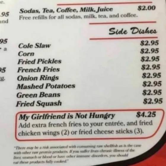 restaurant menu my girlfriend is not hungry - .95 and Sodas, Tea, Coffee, Milk, Juice $2.00 Free refills for all sodas, milk, tea, and coffee. 95 05 Side Dishes Cole Slaw $2.95 Corn $2.95 Fried Pickles $2.95 French Fries $2.95 Onion Rings $2.95 Mashed Pot