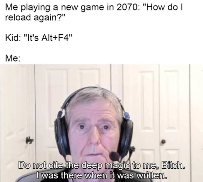 head - Me playing a new game in 2070 "How do I reload again?" Kid "It's AltF4" Me Do not cite the deep magic to me, Bitch. I was there when it was written.