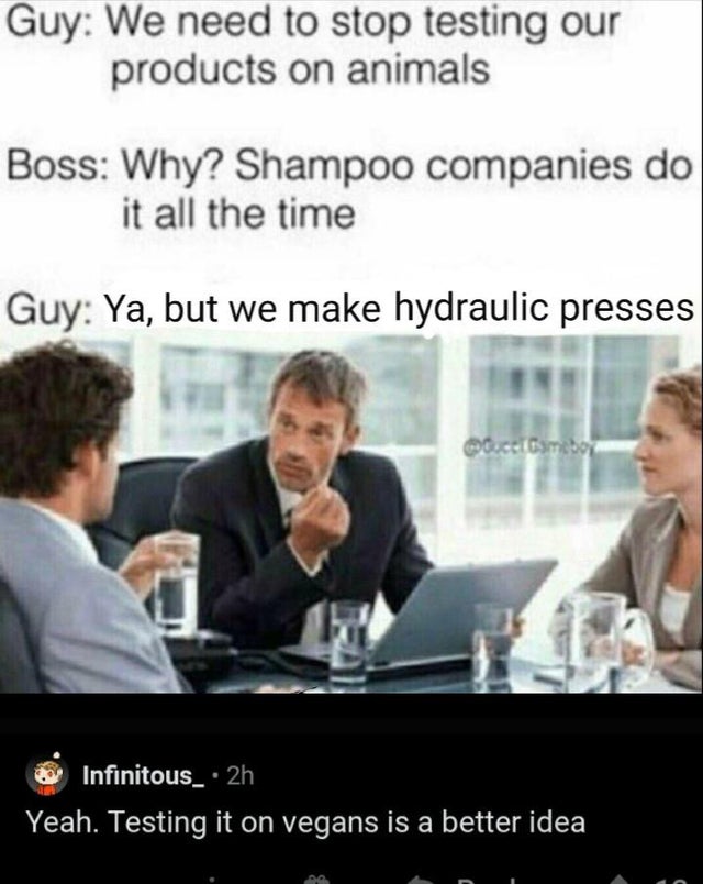 we need to stop testing our products - Guy We need to stop testing our products on animals Boss Why? Shampoo companies do it all the time Guy Ya, but we make hydraulic presses Octombo Infinitous_ 2h Yeah. Testing it on vegans is a better idea