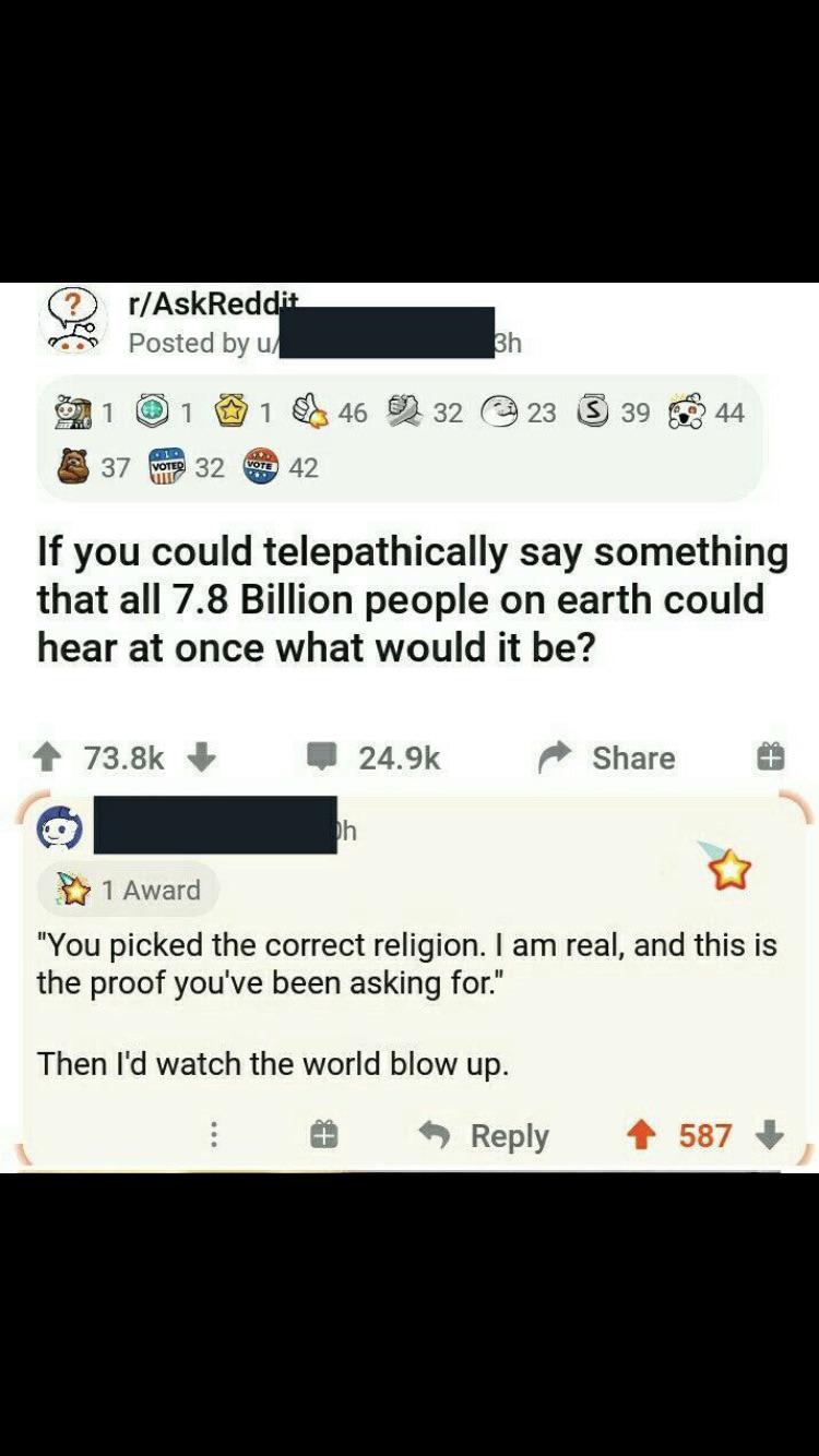 if you could telepathically say something reddit - rAskReddit Posted by u 3h 1 1 1 46 32 23 39 44 le 37 Votes 32 Vol 42 If you could telepathically say something that all 7.8 Billion people on earth could hear at once what would it be? Dh 1 Award "You pic
