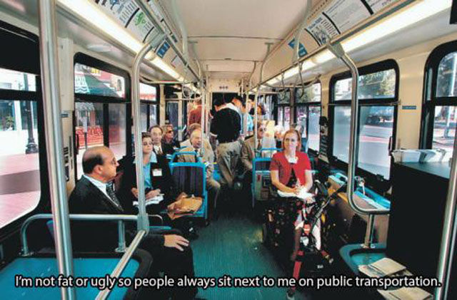 people on public transportation - I'm not fat or ugly so people always sit next to me on public transportation.