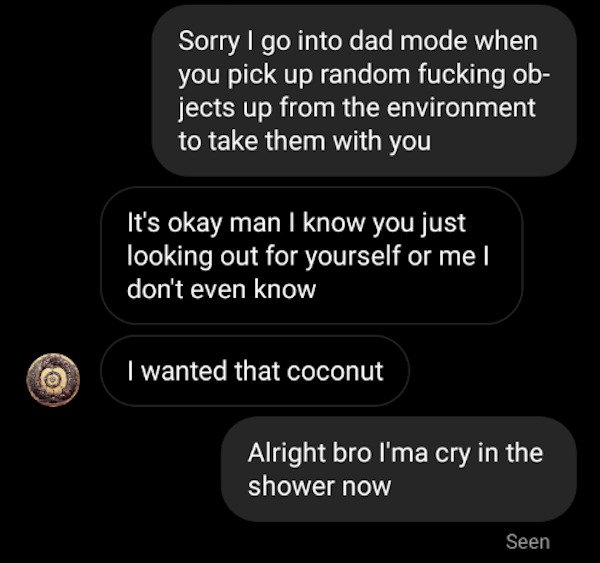 funny text messages - Sorry I go into dad mode when you pick up random fucking objects up from the environment to take them with you It's okay man I know you just looking out for yourself or me | don't even know I wanted that coconut Alright bro l'ma cry 