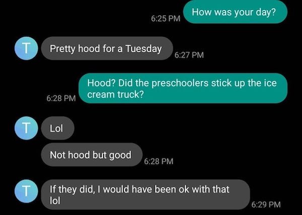 funny text messages - How was your day? Pretty hood for a Tuesday Hood? Did the preschoolers stick up the ice cream truck? T Lol Not hood but good T If they did, I would have been ok with that lol