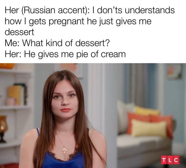 long hair - Her Russian accent I don't understands how I gets pregnant he just gives me dessert Me What kind of dessert? Her He gives me pie of cream 7 Tlc
