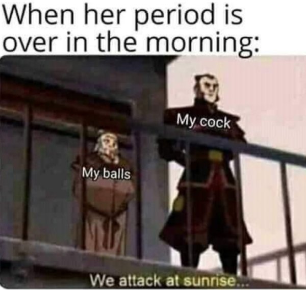we attack at sunrise - When her period is over in the morning My cock My balls We attack at sunrise.