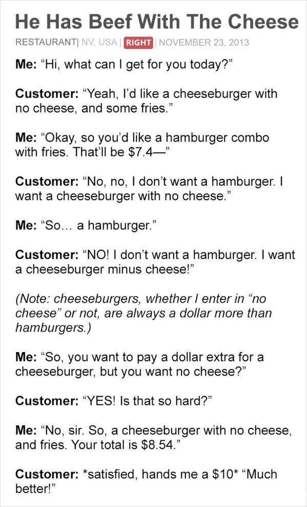 customer is always right - He Has Beef With The Cheese Restauranti Nv, Usa Right Me "Hi, what can I get for you today?" Customer "Yeah, I'd a cheeseburger with no cheese, and some fries." Me "Okay, so you'd a hamburger combo with fries. That'll be $7.4" C
