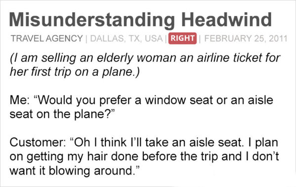 people you know become people - Misunderstanding Headwind Travel Agency Dallas, Tx, Usa Right I am selling an elderly woman an airline ticket for her first trip on a plane. Me "Would you prefer a window seat or an aisle seat on the plane?" Customer "Oh I 