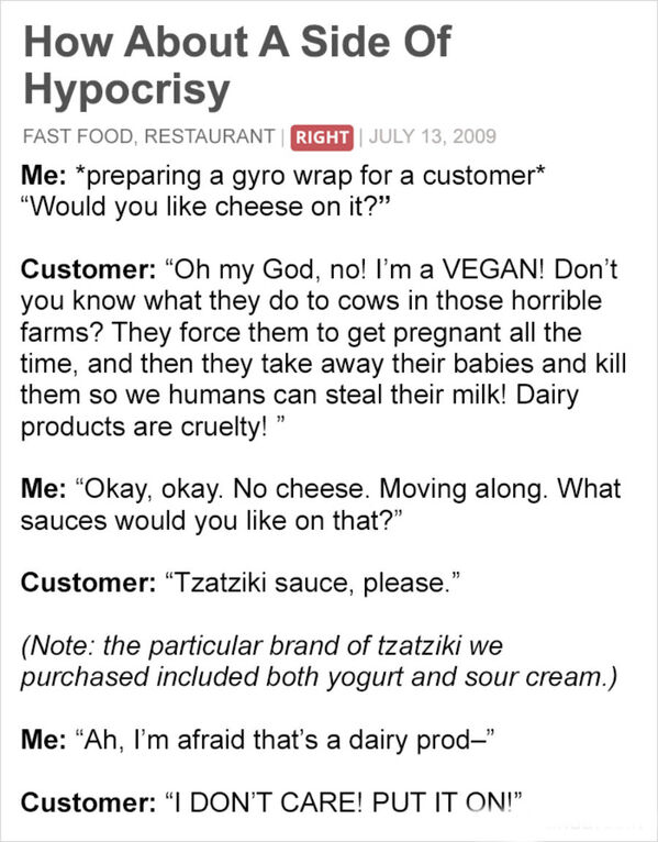 document - How About A Side Of Hypocrisy Fast Food, Restaurant Right Me preparing a gyro wrap for a customer "Would you cheese on it?" Customer Oh my God, no! I'm a Vegan! Don't you know what they do to cows in those horrible farms? They force them to get