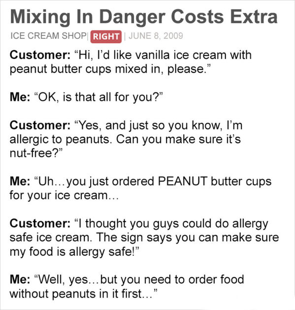 Person - Mixing In Danger Costs Extra Ice Cream Shop Right Customer "Hi, I'd vanilla ice cream with peanut butter cups mixed in, please." Me "Ok, is that all for you?" Customer Yes, and just so you know, I'm allergic to peanuts. Can you make sure it's nut