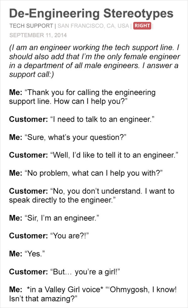 worst customer service stories - DeEngineering Stereotypes Tech Support San Francisco, Ca, Usa Right I am an engineer working the tech support line. I should also add that I'm the only female engineer in a department of all male engineers. I answer a supp