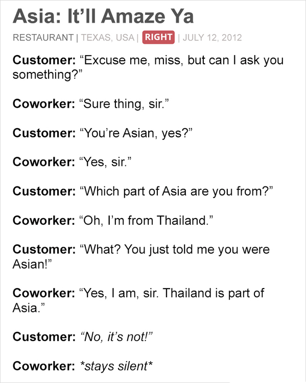 document - Asia It'll Amaze Ya Restaurant | Texas, Usa | Right | Customer Excuse me, miss, but can I ask you something?" Coworker "Sure thing, sir." Customer You're Asian, yes?" Coworker "Yes, sir." Customer Which part of Asia are you from? Coworker "Oh, 