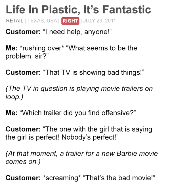 document - Life In Plastic, It's Fantastic Retail | Texas, Usa Right Customer I need help, anyone!" Me rushing over "What seems to be the problem, sir?" Customer That Tv is showing bad things!" The Tv in question is playing movie trailers on loop. Me Whic