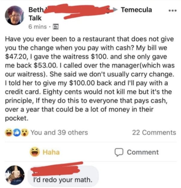 its the principle - Temecula Beth Talk 6 mins. Have you ever been to a restaurant that does not give you the change when you pay with cash? My bill we $47.20, I gave the waitress $100. and she only gave me back $53.00. I called over the managerwhich was o