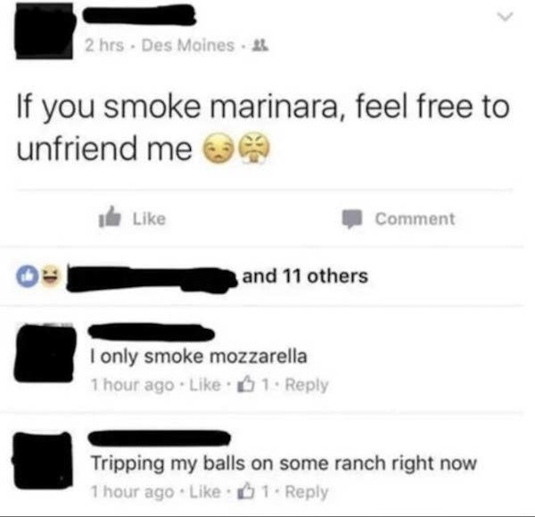 multimedia - 2 hrs. Des Moines If you smoke marinara, feel free to unfriend me de Comment and 11 others I only smoke mozzarella 1 hour ago 1 Tripping my balls on some ranch right now 1 hour ago 1