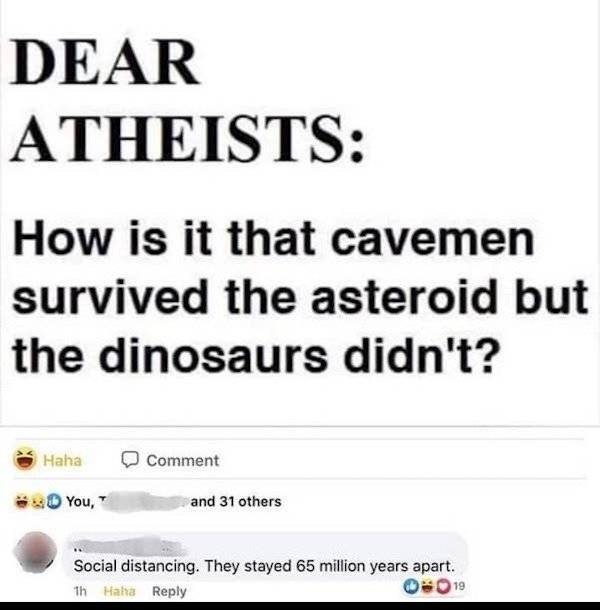 paper - Dear Atheists How is it that cavemen survived the asteroid but the dinosaurs didn't? Haha Comment You, and 31 others Social distancing. They stayed 65 million years apart. Hala 019 th