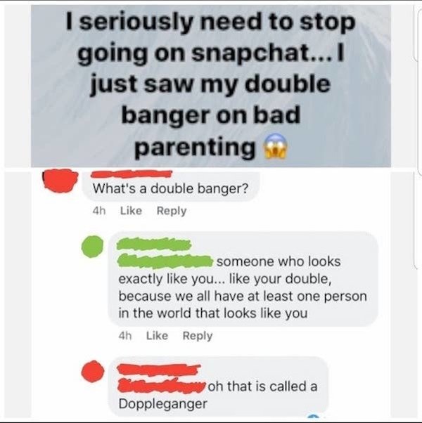 bad spelling memes - I seriously need to stop going on snapchat...I just saw my double banger on bad parenting What's a double banger? 4h someone who looks exactly you... your double, because we all have at least one person in the world that looks you 4h 