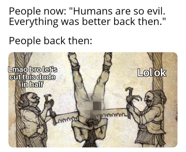 being broken on the wheel - People now "Humans are so evil. Everything was better back then." People back then Lmao bro let's cut this dude in half Lolok mm