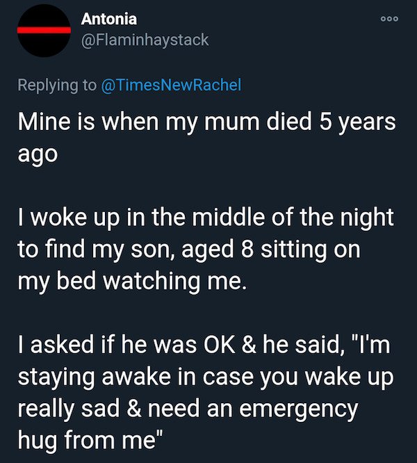 sky - 000 Antonia Mine is when my mum died 5 years ago I woke up in the middle of the night to find my son, aged 8 sitting on my bed watching me. I asked if he was Ok & he said, "I'm staying awake in case you wake up really sad & need an emergency hug fro