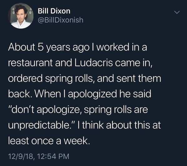 queer people don t grow up as ourselves - Bill Dixon About 5 years ago I worked in a restaurant and Ludacris came in, ordered spring rolls, and sent them back. When I apologized he said "don't apologize, spring rolls are unpredictable." I think about this