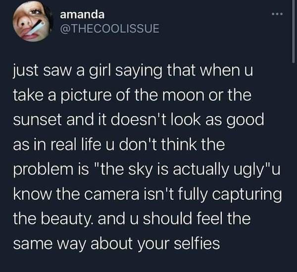 amanda just saw a girl saying that when u take a picture of the moon or the sunset and it doesn't look as good as in real life u don't think the problem is "the sky is actually ugly"u know the camera isn't fully capturing the beauty. and u should feel the