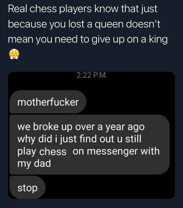 multimedia - Real chess players know that just because you lost a queen doesn't mean you need to give up on a king P.M. motherfucker we broke up over a year ago why did i just find out u still play chess on messenger with my dad stop