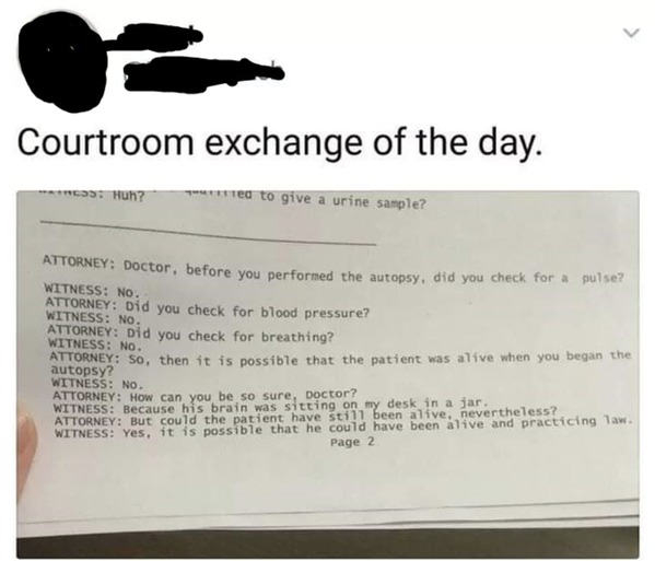 courtroom exchange of the day - Courtroom exchange of the day. 695 Huh? ed to give a urine sample? Attorney Doctor, before you performed the autopsy, did you check for a pulse? Witness No. Attorney Did you check for blood pressure? Witness No. Attorney Di