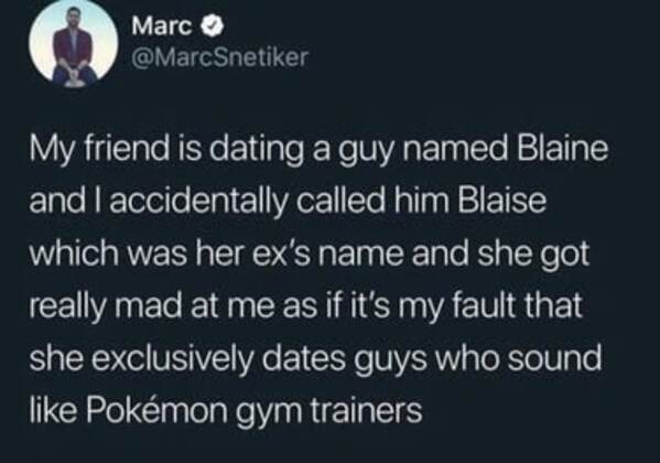 yall girls weird tweets - Marc My friend is dating a guy named Blaine and I accidentally called him Blaise which was her ex's name and she got really mad at me as if it's my fault that she exclusively dates guys who sound Pokmon gym trainers