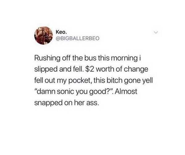 Keo. Rushing off the bus this morning i slipped and fell. $2 worth of change fell out my pocket, this bitch gone yell "damn sonic you good?". Almost snapped on her ass.