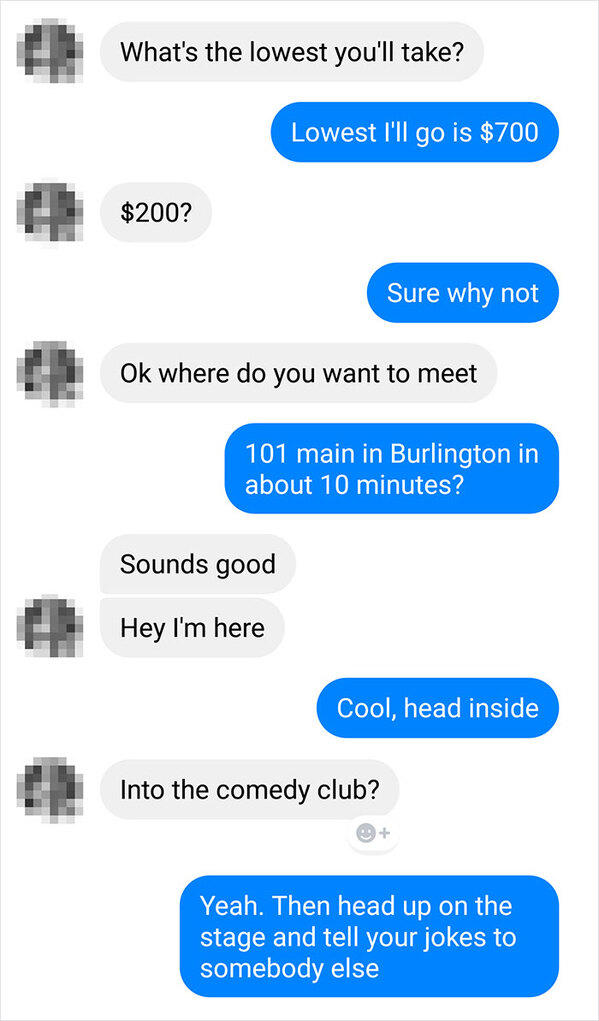 savage insults - What's the lowest you'll take? Lowest I'll go is $700 $200? Sure why not Ok where do you want to meet 101 main in Burlington in about 10 minutes? Sounds good Hey I'm here Cool, head inside Into the comedy club? Yeah. Then head up on the s