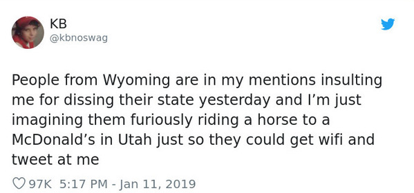 paper - Kb People from Wyoming are in my mentions insulting me for dissing their state yesterday and I'm just imagining them furiously riding a horse to a McDonald's in Utah just so they could get wifi and tweet at me 97K