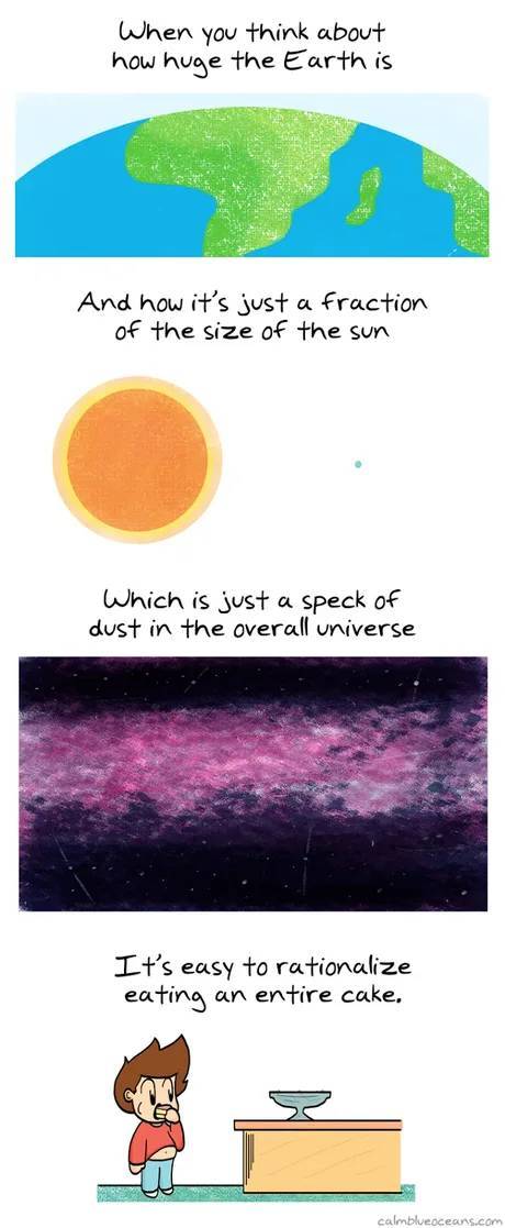 it's pretty easy to rationalize eating an entire cake - When you think about how huge the Earth is And how it's just a fraction of the size of the sun Which is just a speck of dust in the overall universe It's easy to rationalize eating an entire cake, ca