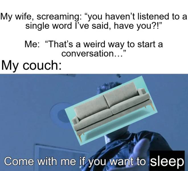 material - My wife, screaming you haven't listened to a single word i've said, have you?!" Me That's a weird way to start a conversation..." My couch Come with me if you want to sleep