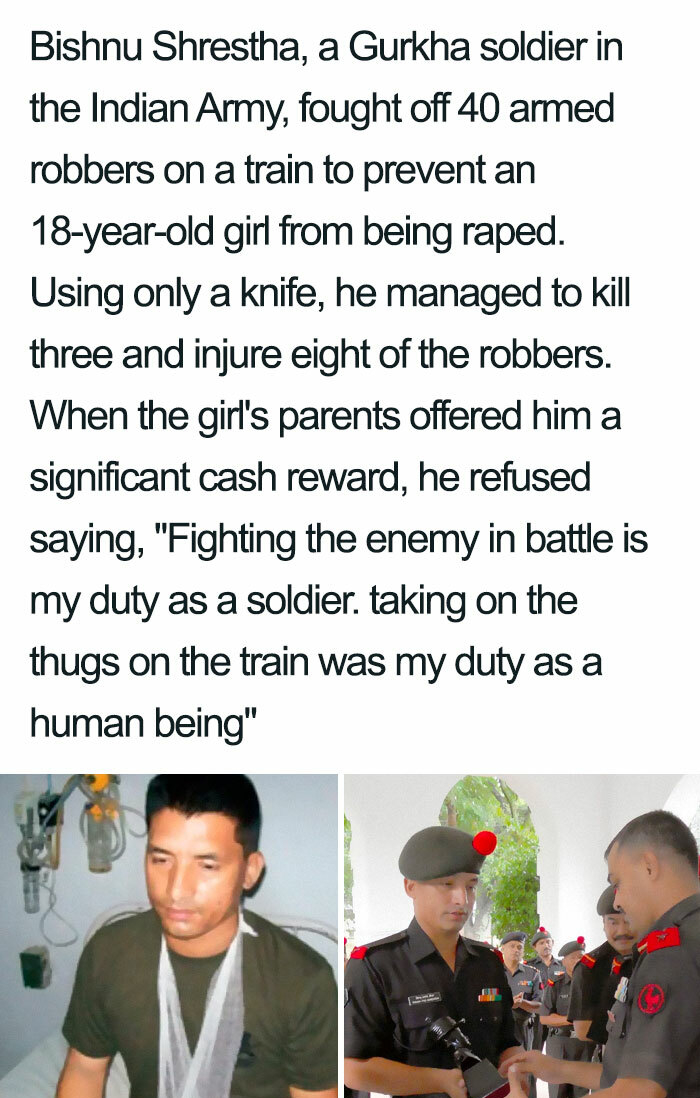 human behavior - Bishnu Shrestha, a Gurkha soldier in the Indian Army, fought off 40 armed robbers on a train to prevent an 18yearold girl from being raped. Using only a knife, he managed to kill three and injure eight of the robbers. When the girl's pare