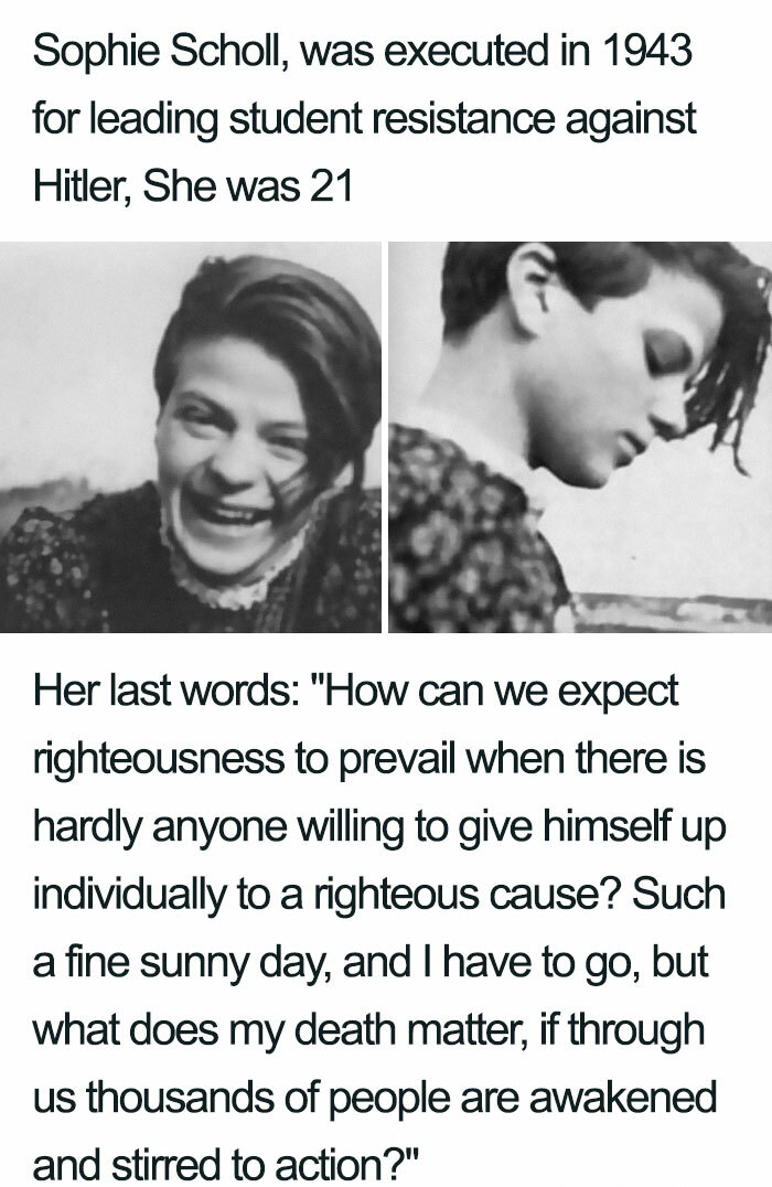 sophie scholl - Sophie Scholl, was executed in 1943 for leading student resistance against Hitler, She was 21 Her last words "How can we expect righteousness to prevail when there is hardly anyone willing to give himself up individually to a righteous cau