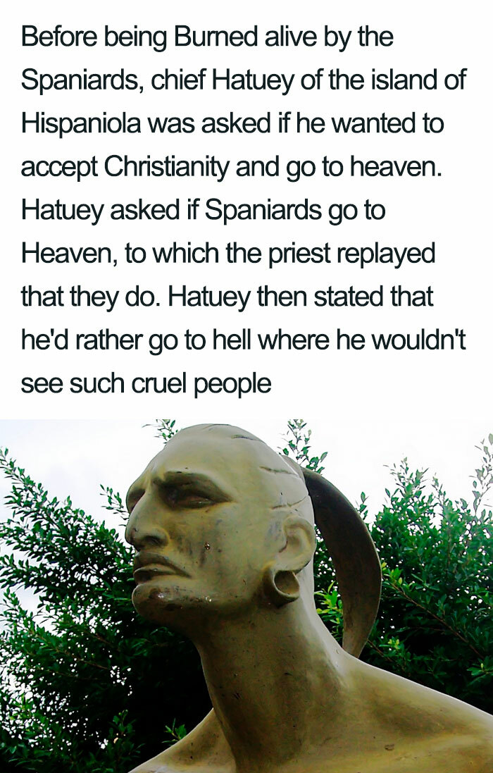 hatuey - Before being Bumed alive by the Spaniards, chief Hatuey of the island of Hispaniola was asked if he wanted to accept Christianity and go to heaven. Hatuey asked if Spaniards go to Heaven, to which the priest replayed that they do. Hatuey then sta