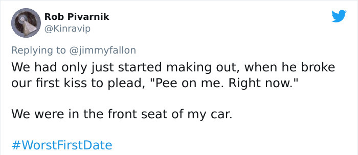 Rob Pivarnik We had only just started making out, when he broke our first kiss to plead, "Pee on me. Right now." We were in the front seat of my car.