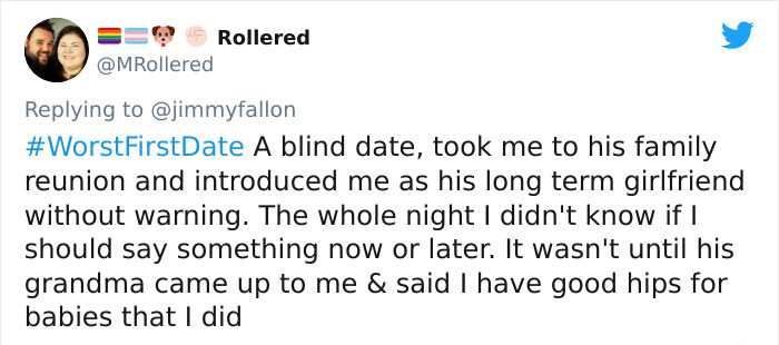 Rollered A blind date, took me to his family reunion and introduced me as his long term girlfriend without warning. The whole night I didn't know if I should say something now or later. It wasn't until his grandma came up to me & said I have good hips for