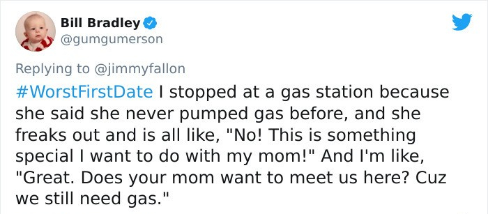 Bill Bradley I stopped at a gas station because she said she never pumped gas before, and she freaks out and is all , "No! This is something special I want to do with my mom!" And I'm , "Great. Does your mom want to meet us here? Cuz we still need gas."