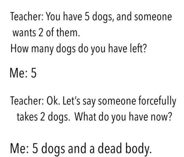 Dog - Teacher You have 5 dogs, and someone wants 2 of them. How many dogs do you have left? Me 5 Teacher Ok. Let's say someone forcefully takes 2 dogs. What do you have now? Me 5 dogs and a dead body.