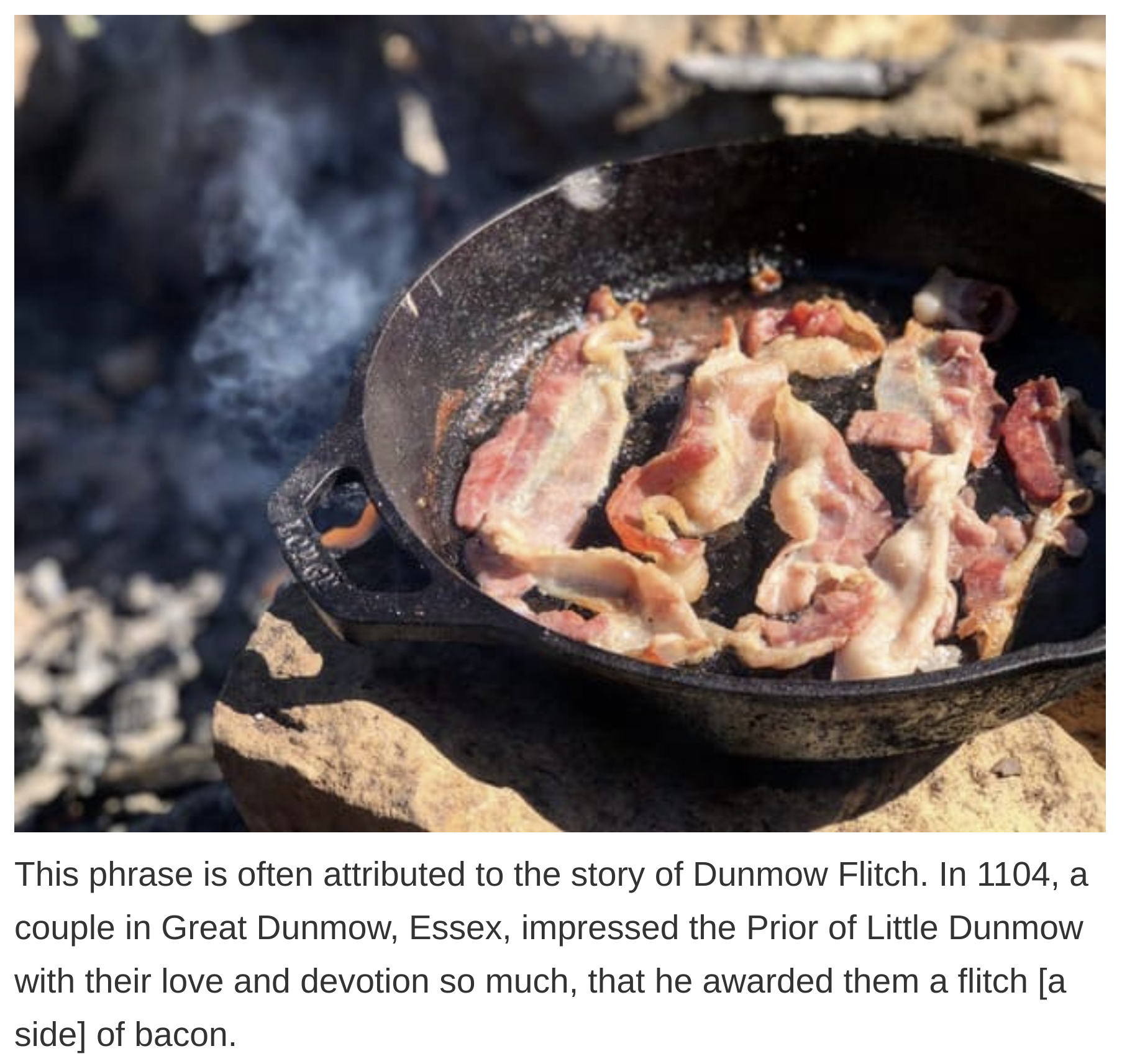 etymology english language - This phrase is often attributed to the story of Dunmow Flitch. In 1104, a couple in Great Dunmow, Essex, impressed the Prior of Little Dunmow with their love and devotion so much, that he awarded them a flitch a side of bacon.