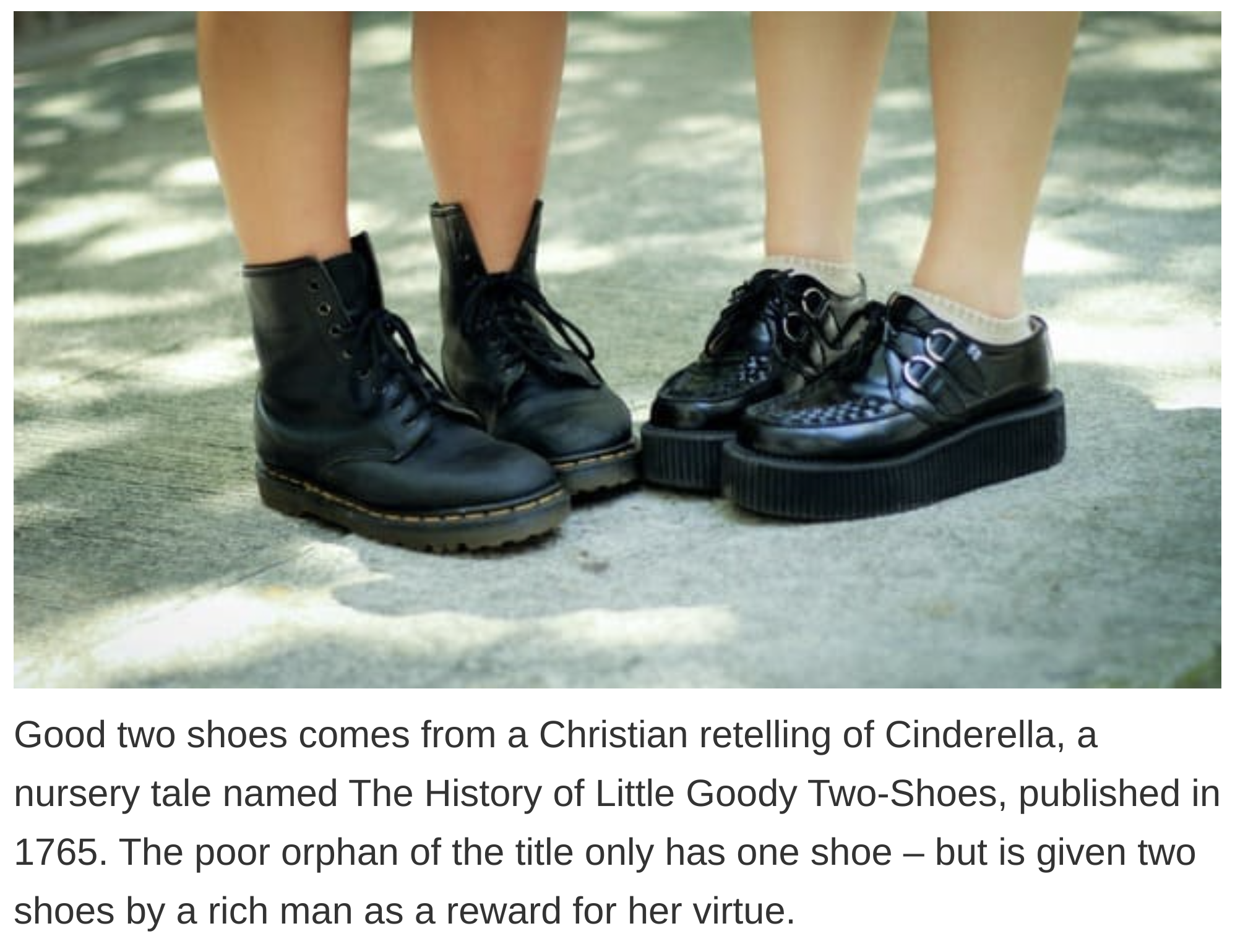 etymology english language - Goody two shoes comes from a Christian retelling of Cinderella, a nursery tale named The History of Little Goody TwoShoes, published in 1765. The poor orphan of the title only has one shoe but is given two shoes by a rich man 