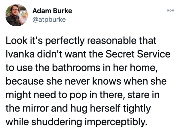 funny gay post - 000 Adam Burke Look it's perfectly reasonable that Ivanka didn't want the Secret Service to use the bathrooms in her home, because she never knows when she might need to pop in there, stare in the mirror and hug herself tightly while shud